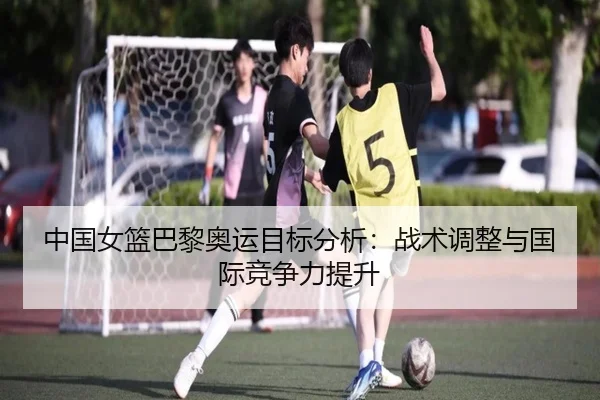 中国女篮巴黎奥运目标分析：战术调整与国际竞争力提升